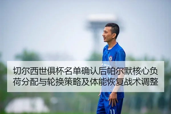 切尔西世俱杯名单确认后帕尔默核心负荷分配与轮换策略及体能恢复战术调整