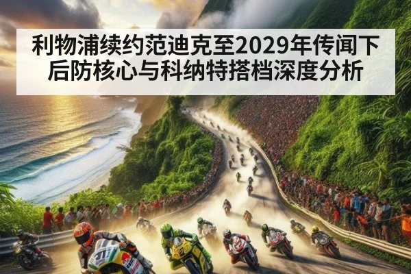 利物浦续约范迪克至2029年传闻下 后防核心与科纳特搭档深度分析